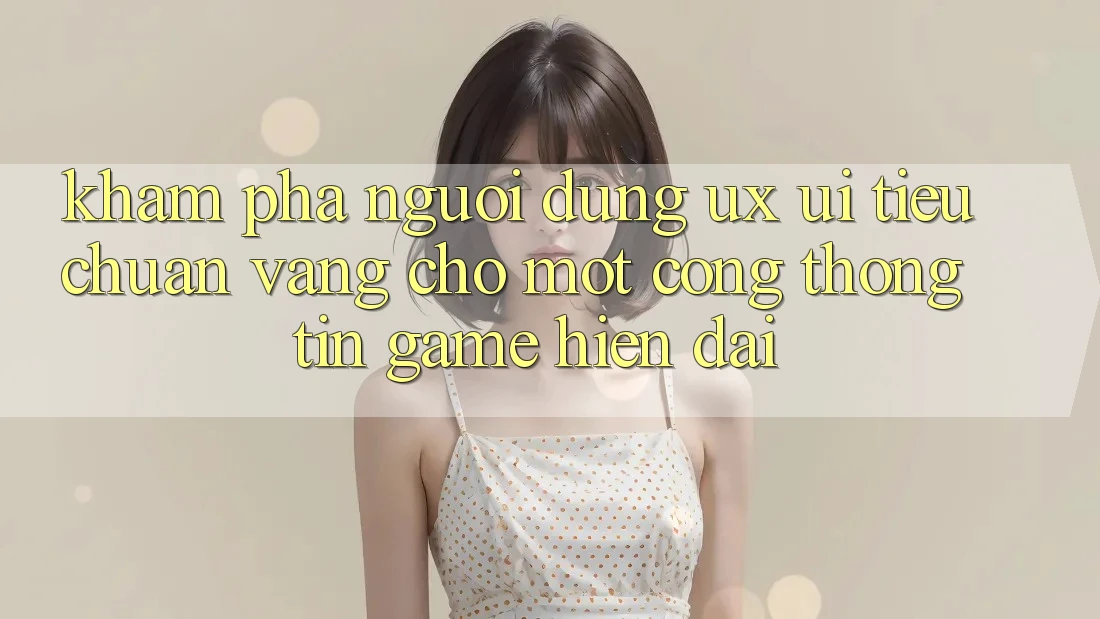 Khám phá Người Dùng (UX/UI) – Tiêu Chuẩn Vàng Cho Một Cổng thông tin Game Hiện Đại
