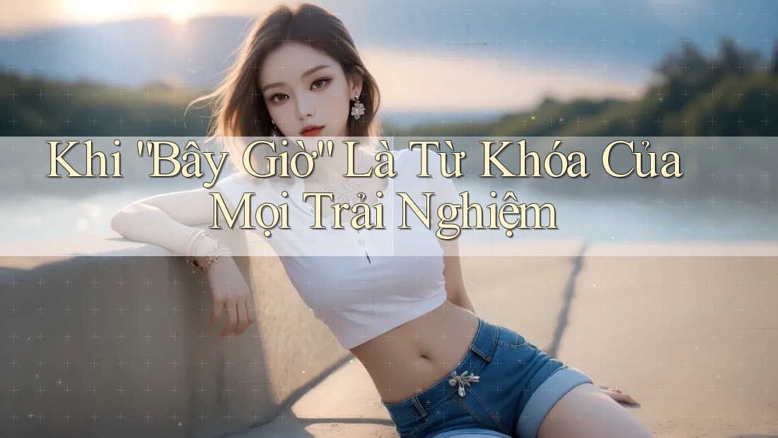 Khi “Bây Giờ” Là Từ Khóa Của Mọi Trải Nghiệm
