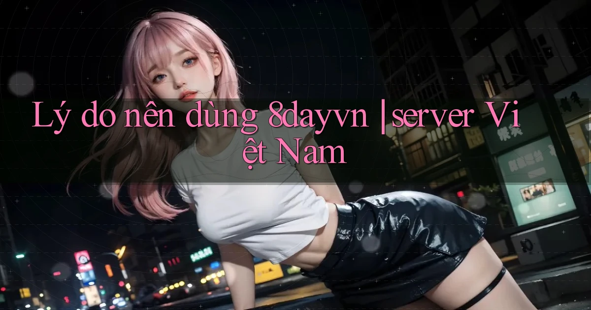 Lý do nên dùng 8dayvn server Việt Nam