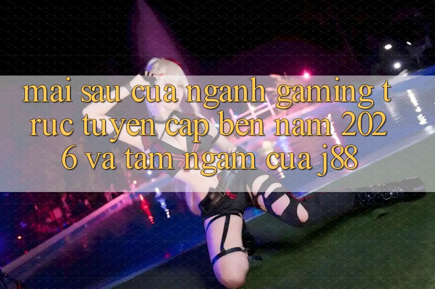 Mai sau Của Ngành Gaming Trực Tuyến Cập bến Năm 2026 Và Tầm Ngắm Của j88