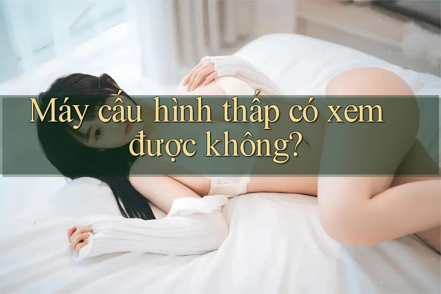 Máy cấu hình thấp có xem được không?