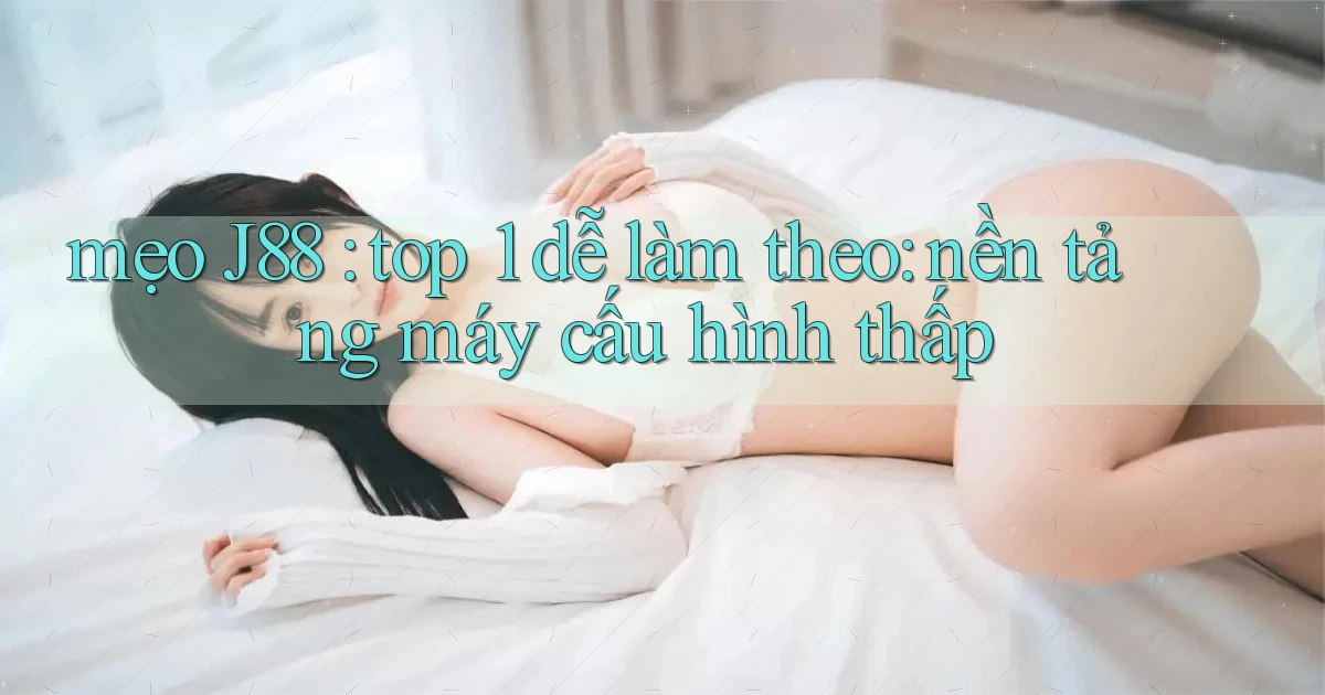 mẹo J88 top 1 dễ làm theo nền tảng máy cấu hình thấp