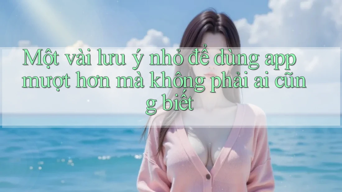 Một vài lưu ý nhỏ để dùng app mượt hơn mà không phải ai cũng biết