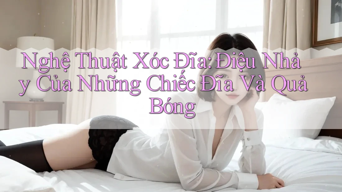 Nghệ Thuật Xóc Đĩa: Điệu Nhảy Của Những Chiếc Đĩa Và Quả Bóng