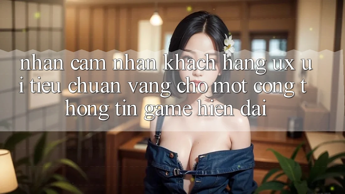 Nhận cảm nhận Khách hàng (UX/UI) – Tiêu Chuẩn Vàng Cho Một Cổng thông tin Game Hiện Đại