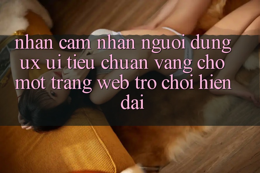 Nhận cảm nhận Người Dùng (UX/UI) – Tiêu Chuẩn Vàng Cho Một Trang web Trò chơi Hiện Đại Nhận cảm nhận Người Dùng (UX/UI) – Tiêu Chuẩn Vàng Cho Một Trang web Trò chơi Hiện Đại