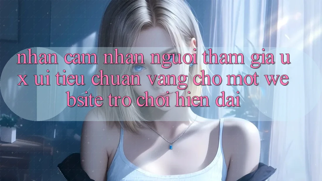 Nhận cảm nhận Người tham gia (UX/UI) – Tiêu Chuẩn Vàng Cho Một Website Trò chơi Hiện Đại