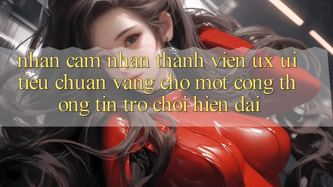 Nhận cảm nhận Thành viên (UX/UI) – Tiêu Chuẩn Vàng Cho Một Cổng thông tin Trò chơi Hiện Đại