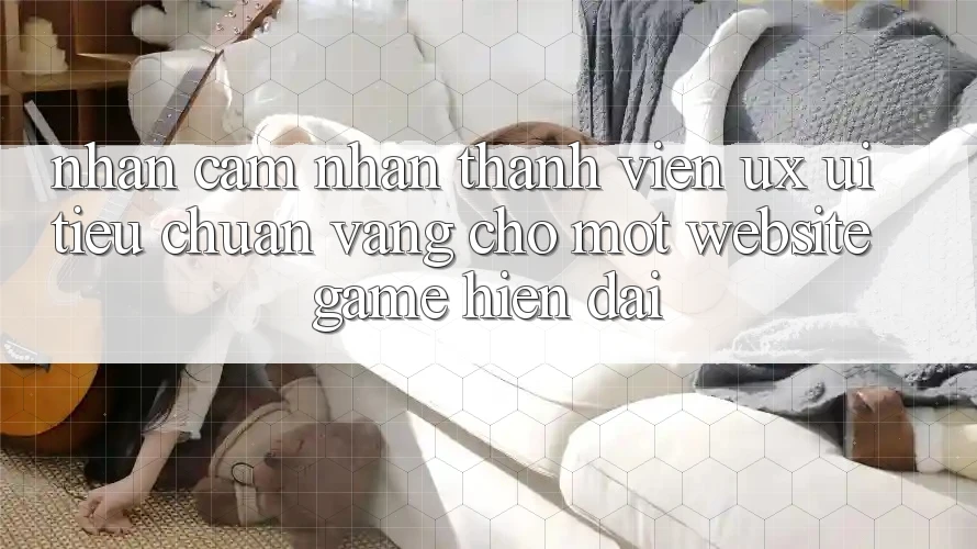 Nhận cảm nhận Thành viên (UX/UI) – Tiêu Chuẩn Vàng Cho Một Website Game Hiện Đại Nhận cảm nhận Thành viên (UX/UI) – Tiêu Chuẩn Vàng Cho Một Website Game Hiện Đại