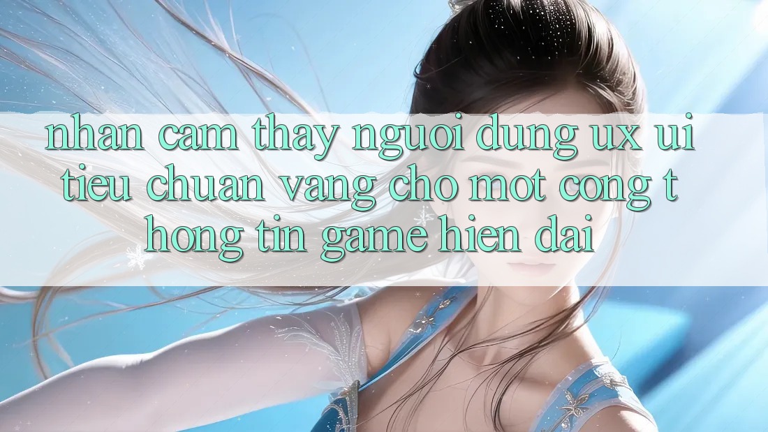 Nhận cảm thấy Người Dùng (UX/UI) – Tiêu Chuẩn Vàng Cho Một Cổng thông tin Game Hiện Đại Nhận cảm thấy Người Dùng (UX/UI) – Tiêu Chuẩn Vàng Cho Một Cổng thông tin Game Hiện Đại
