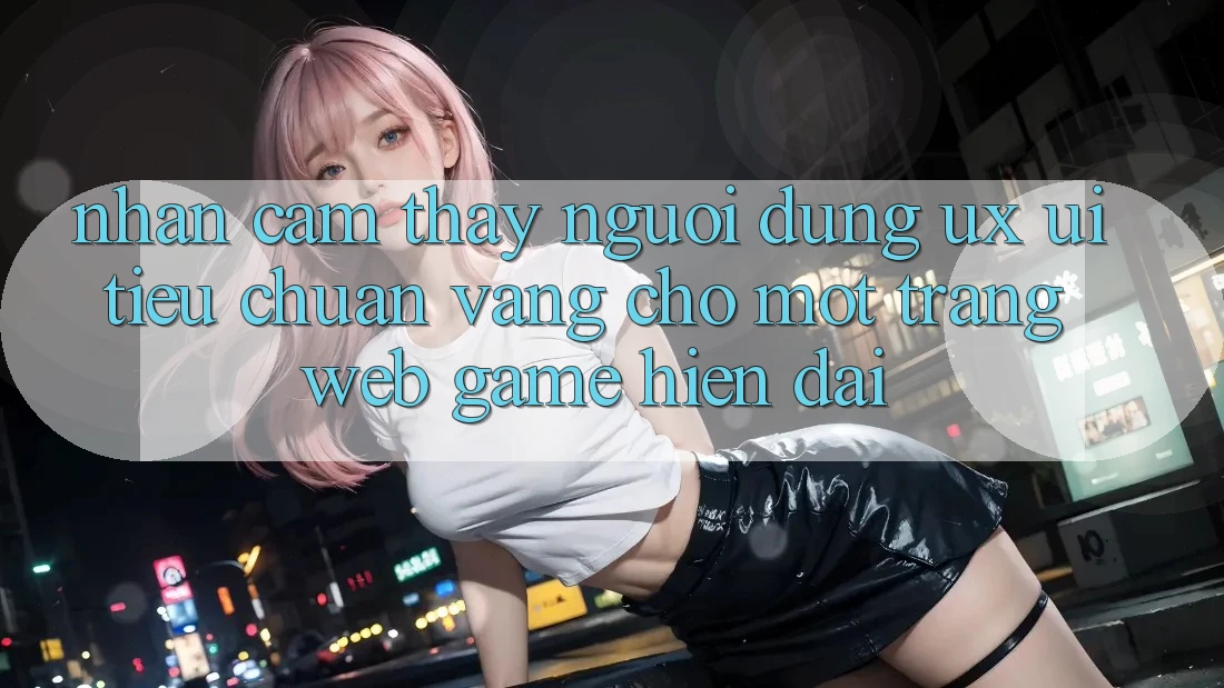 Nhận cảm thấy Người Dùng (UX/UI) – Tiêu Chuẩn Vàng Cho Một Trang web Game Hiện Đại