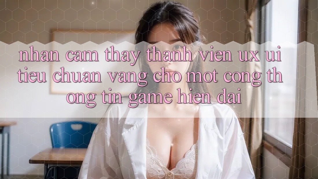 Nhận cảm thấy Thành viên (UX/UI) – Tiêu Chuẩn Vàng Cho Một Cổng thông tin Game Hiện Đại Nhận cảm thấy Thành viên (UX/UI) – Tiêu Chuẩn Vàng Cho Một Cổng thông tin Game Hiện Đại