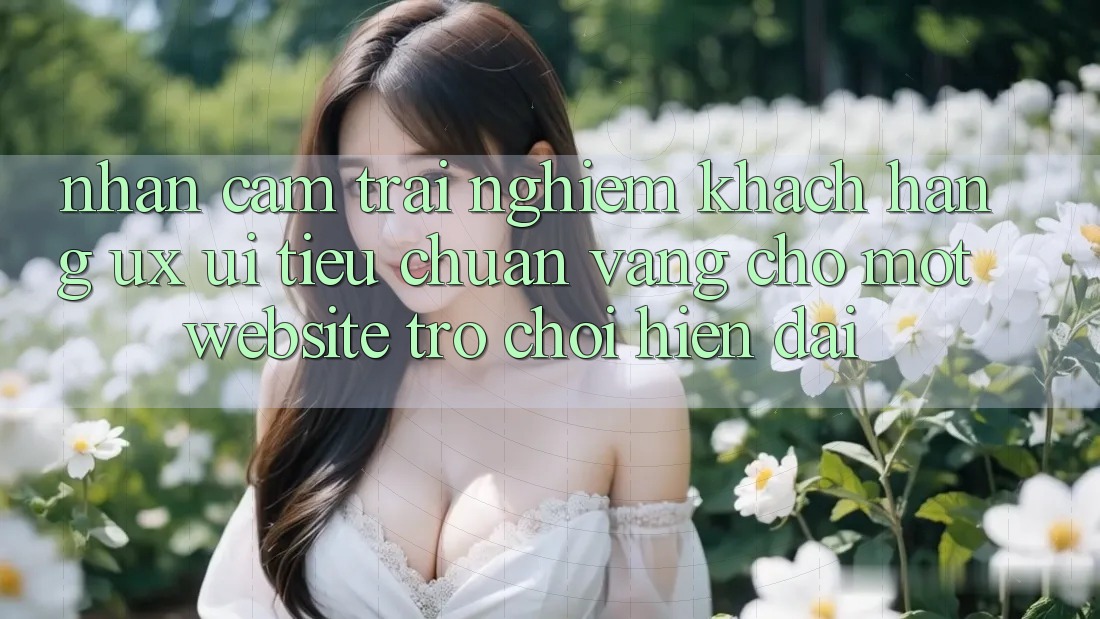 Nhận cảm trải nghiệm Khách hàng (UX/UI) – Tiêu Chuẩn Vàng Cho Một Website Trò chơi Hiện Đại