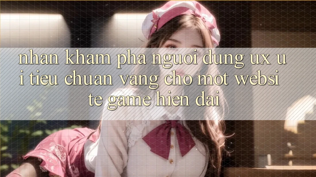 Nhận khám phá Người Dùng (UX/UI) – Tiêu Chuẩn Vàng Cho Một Website Game Hiện Đại