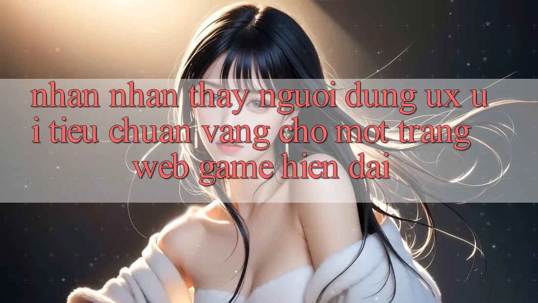 Nhận nhận thấy Người Dùng (UX/UI) – Tiêu Chuẩn Vàng Cho Một Trang web Game Hiện Đại