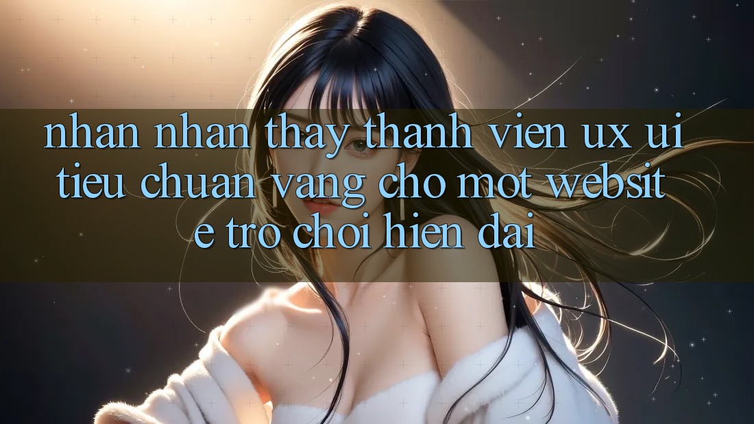 Nhận nhận thấy Thành viên (UX/UI) – Tiêu Chuẩn Vàng Cho Một Website Trò chơi Hiện Đại