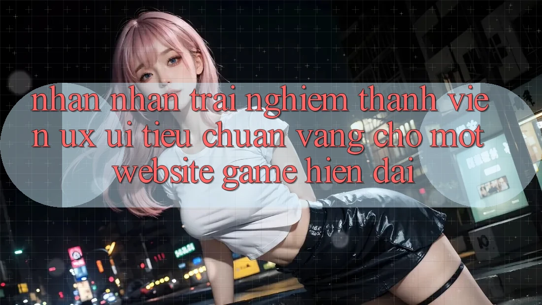 Nhận nhận trải nghiệm Thành viên (UX/UI) – Tiêu Chuẩn Vàng Cho Một Website Game Hiện Đại Nhận nhận trải nghiệm Thành viên (UX/UI) – Tiêu Chuẩn Vàng Cho Một Website Game Hiện Đại