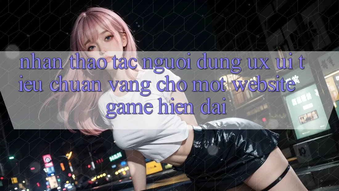 Nhận thao tác Người Dùng (UX/UI) – Tiêu Chuẩn Vàng Cho Một Website Game Hiện Đại