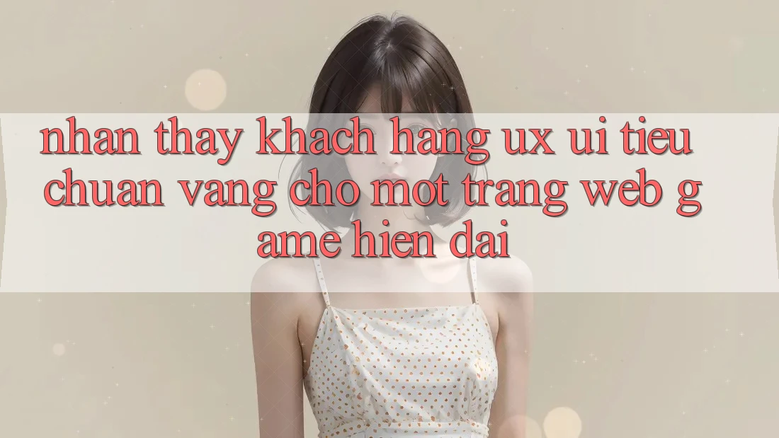 Nhận thấy Khách hàng (UX/UI) – Tiêu Chuẩn Vàng Cho Một Trang web Game Hiện Đại