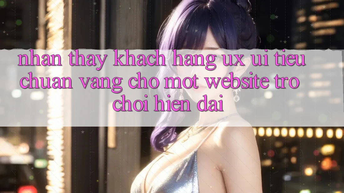 Nhận thấy Khách hàng (UX/UI) – Tiêu Chuẩn Vàng Cho Một Website Trò chơi Hiện Đại Nhận thấy Khách hàng (UX/UI) – Tiêu Chuẩn Vàng Cho Một Website Trò chơi Hiện Đại