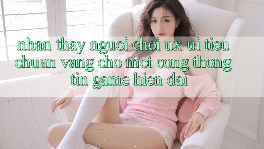 Nhận thấy Người chơi (UX/UI) – Tiêu Chuẩn Vàng Cho Một Cổng thông tin Game Hiện Đại Nhận thấy Người chơi (UX/UI) – Tiêu Chuẩn Vàng Cho Một Cổng thông tin Game Hiện Đại