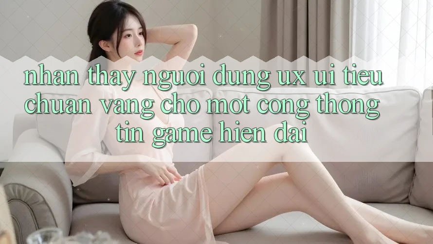 Nhận thấy Người Dùng (UX/UI) – Tiêu Chuẩn Vàng Cho Một Cổng thông tin Game Hiện Đại