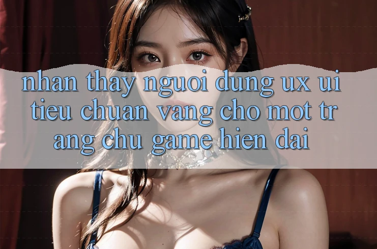 Nhận thấy Người Dùng (UX/UI) – Tiêu Chuẩn Vàng Cho Một Trang chủ Game Hiện Đại