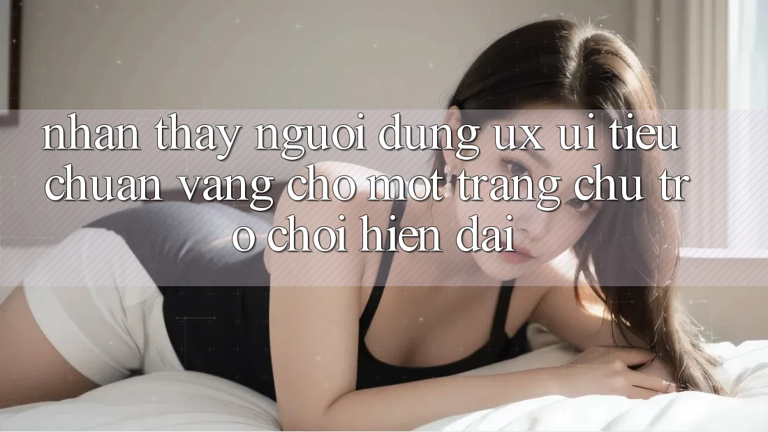 Nhận thấy Người Dùng (UX/UI) – Tiêu Chuẩn Vàng Cho Một Trang chủ Trò chơi Hiện Đại