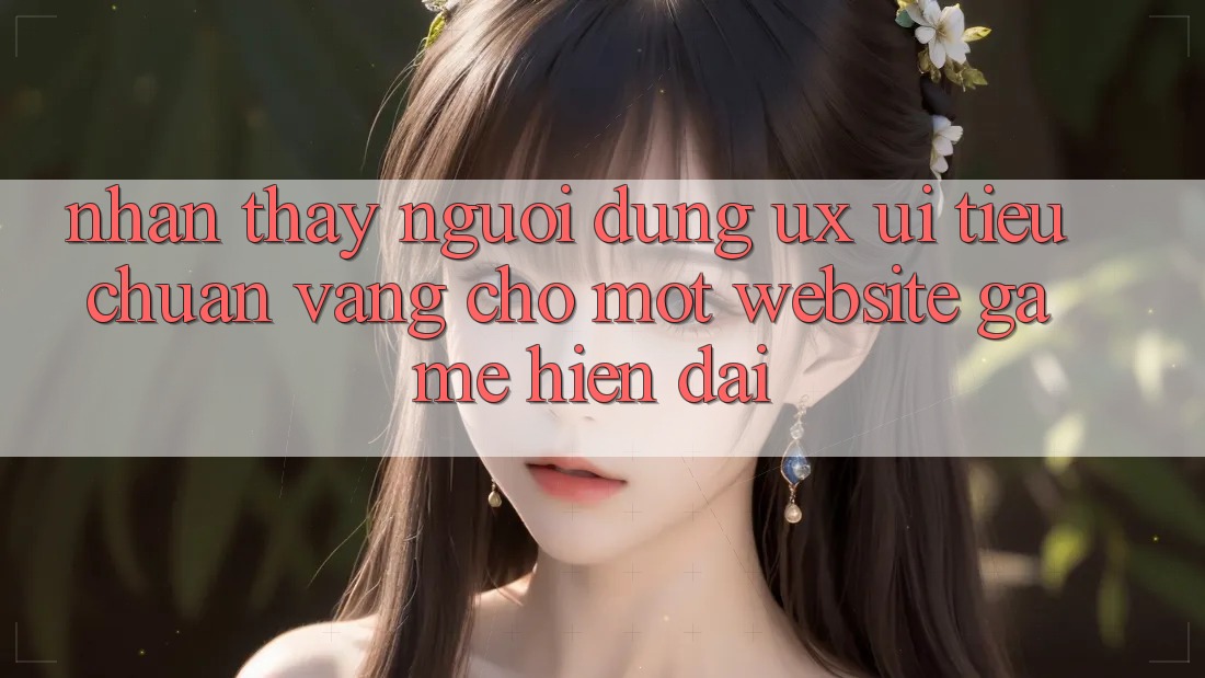 Nhận thấy Người Dùng (UX/UI) – Tiêu Chuẩn Vàng Cho Một Website Game Hiện Đại