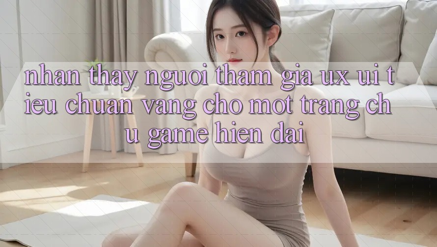 Nhận thấy Người tham gia (UX/UI) – Tiêu Chuẩn Vàng Cho Một Trang chủ Game Hiện Đại