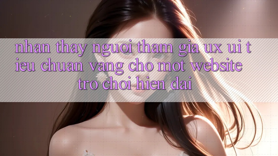 Nhận thấy Người tham gia (UX/UI) – Tiêu Chuẩn Vàng Cho Một Website Trò chơi Hiện Đại