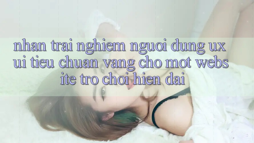 Nhận trải nghiệm Người Dùng (UX/UI) – Tiêu Chuẩn Vàng Cho Một Website Trò chơi Hiện Đại