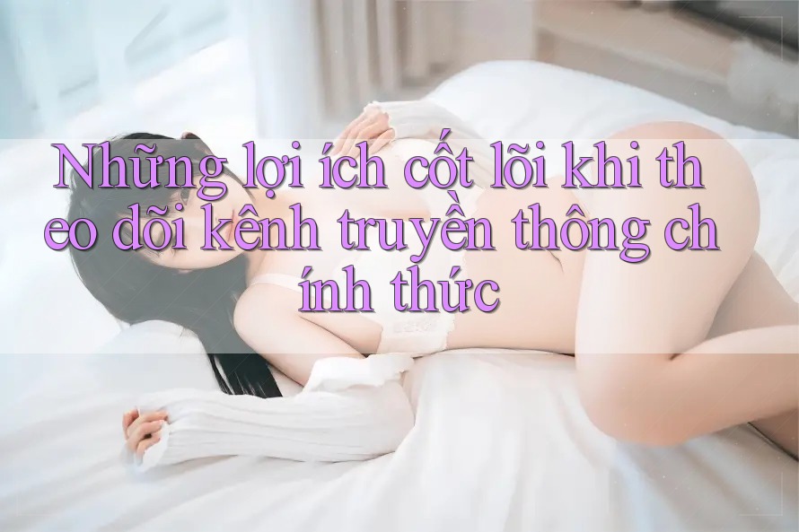 Những lợi ích cốt lõi khi theo dõi kênh truyền thông chính thức