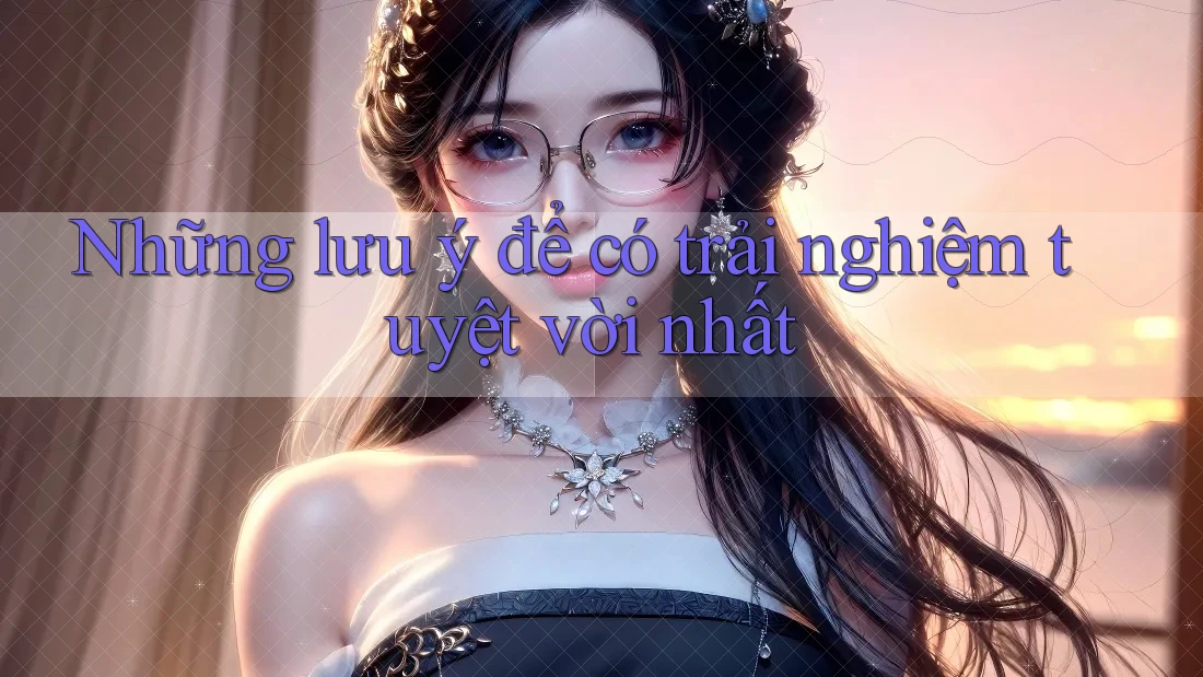 Những lưu ý để có trải nghiệm tuyệt vời nhất