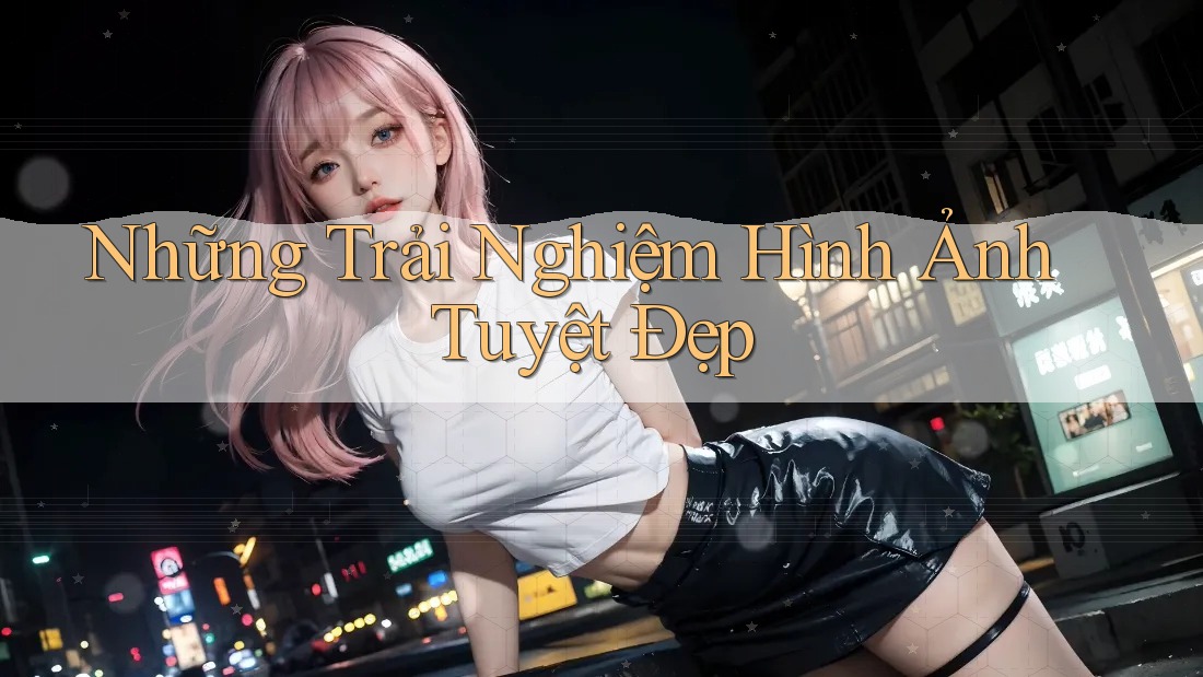 Những Trải Nghiệm Hình Ảnh Tuyệt Đẹp Những Trải Nghiệm Hình Ảnh Tuyệt Đẹp