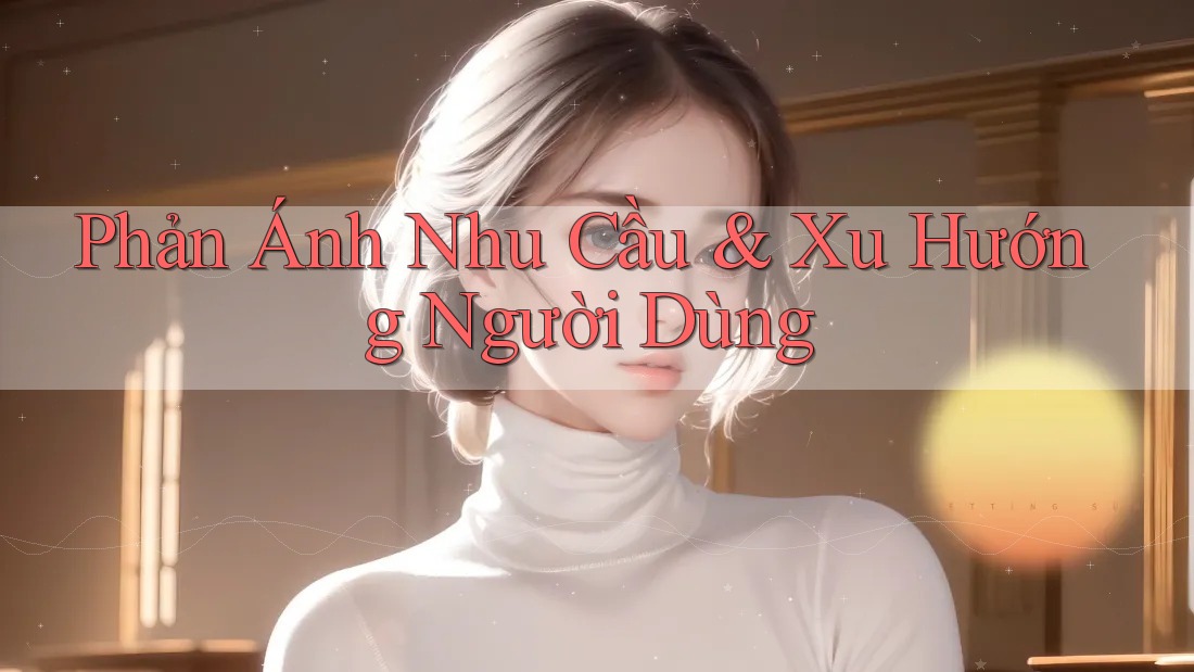 Phản Ánh Nhu Cầu & Xu Hướng Người Dùng