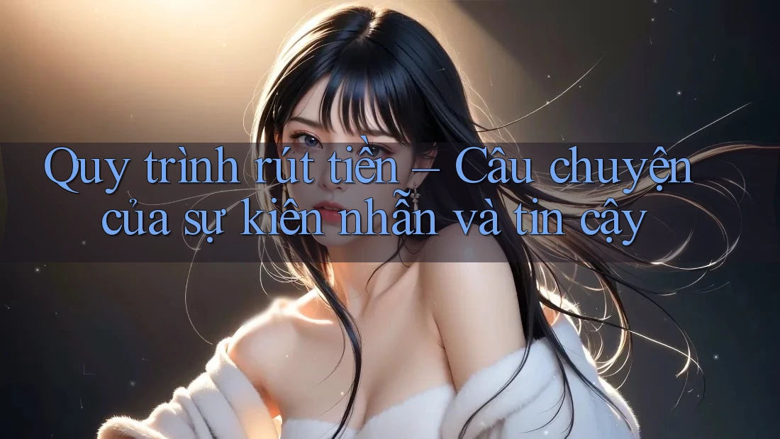 Quy trình rút tiền – Câu chuyện của sự kiên nhẫn và tin cậy