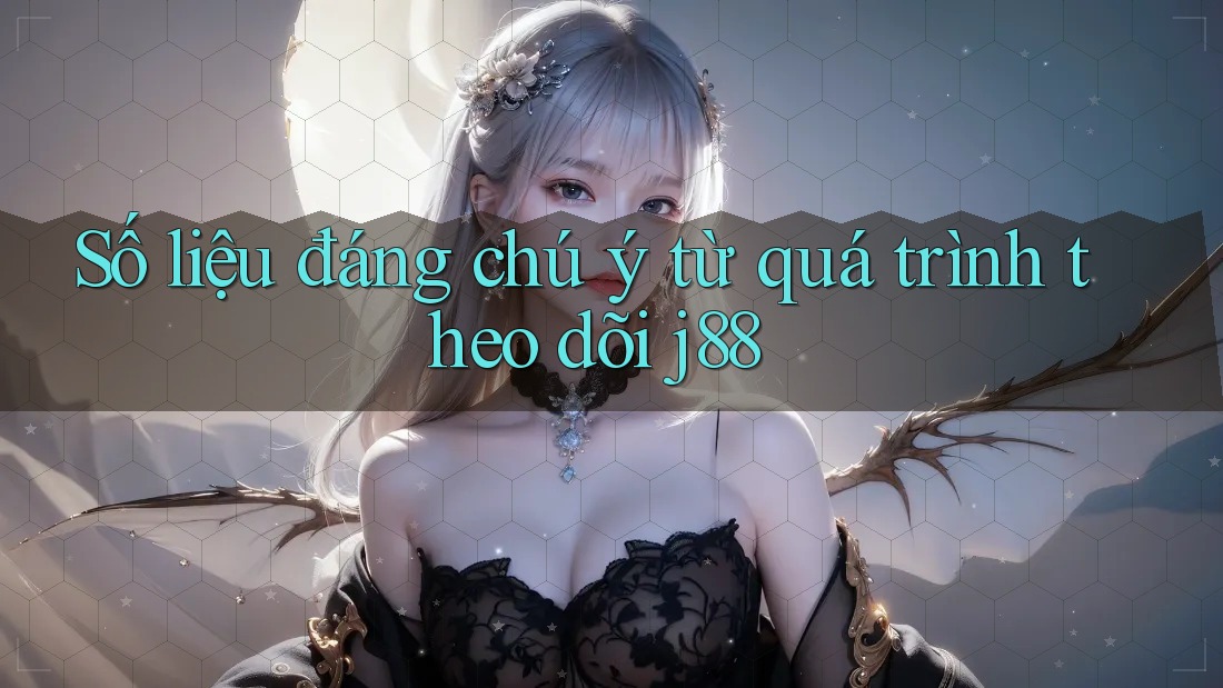Số liệu đáng chú ý từ quá trình theo dõi j88