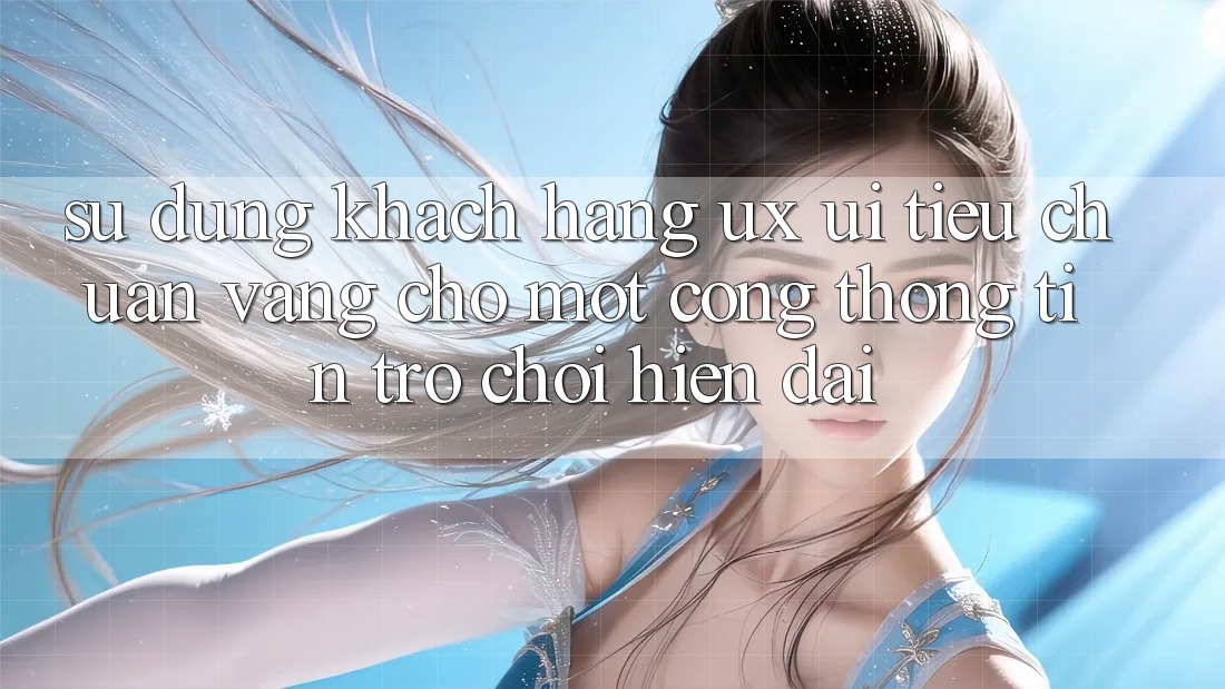 Sử dụng Khách hàng (UX/UI) – Tiêu Chuẩn Vàng Cho Một Cổng thông tin Trò chơi Hiện Đại Sử dụng Khách hàng (UX/UI) – Tiêu Chuẩn Vàng Cho Một Cổng thông tin Trò chơi Hiện Đại