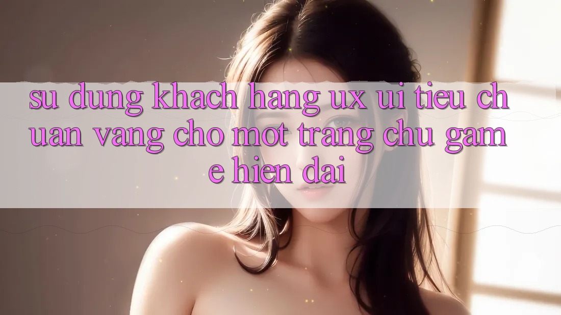 Sử dụng Khách hàng (UX/UI) – Tiêu Chuẩn Vàng Cho Một Trang chủ Game Hiện Đại