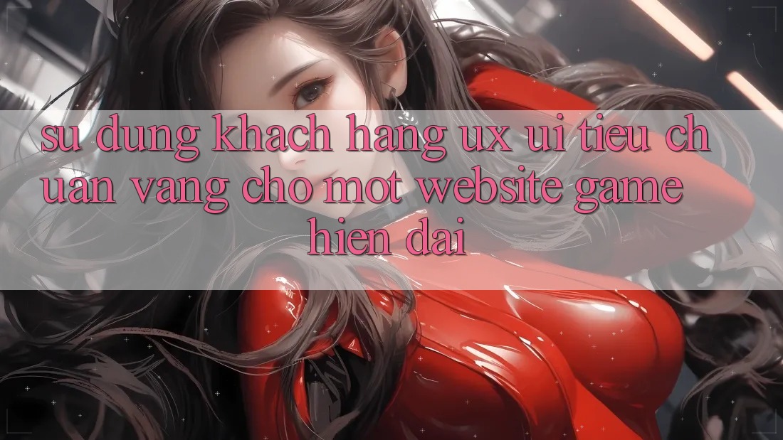 Sử dụng Khách hàng (UX/UI) – Tiêu Chuẩn Vàng Cho Một Website Game Hiện Đại