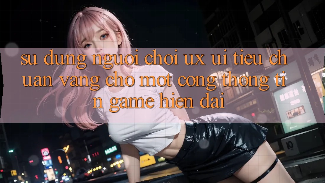 Sử dụng Người chơi (UX/UI) – Tiêu Chuẩn Vàng Cho Một Cổng thông tin Game Hiện Đại Sử dụng Người chơi (UX/UI) – Tiêu Chuẩn Vàng Cho Một Cổng thông tin Game Hiện Đại