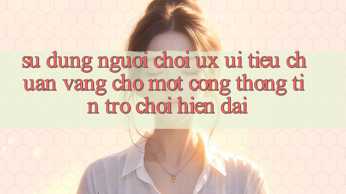 Sử dụng Người chơi (UX/UI) – Tiêu Chuẩn Vàng Cho Một Cổng thông tin Trò chơi Hiện Đại Sử dụng Người chơi (UX/UI) – Tiêu Chuẩn Vàng Cho Một Cổng thông tin Trò chơi Hiện Đại