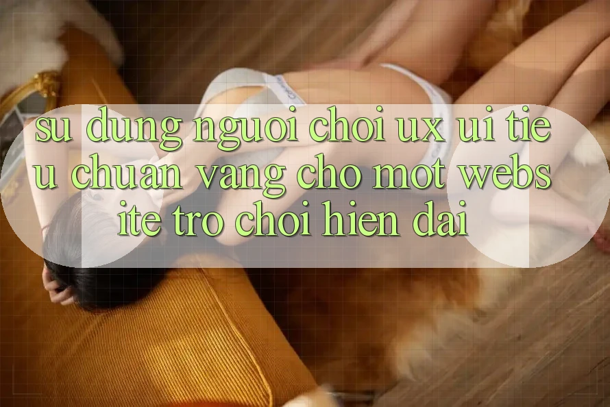 Sử dụng Người chơi (UX/UI) – Tiêu Chuẩn Vàng Cho Một Website Trò chơi Hiện Đại Sử dụng Người chơi (UX/UI) – Tiêu Chuẩn Vàng Cho Một Website Trò chơi Hiện Đại