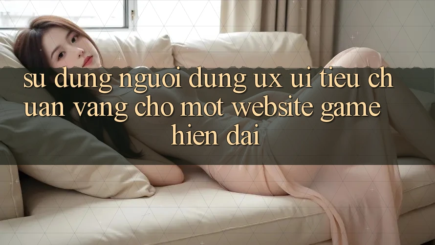 Sử dụng Người Dùng (UX/UI) – Tiêu Chuẩn Vàng Cho Một Website Game Hiện Đại