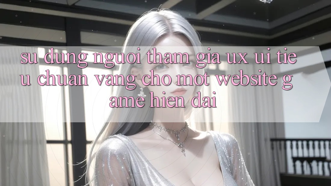 Sử dụng Người tham gia (UX/UI) – Tiêu Chuẩn Vàng Cho Một Website Game Hiện Đại