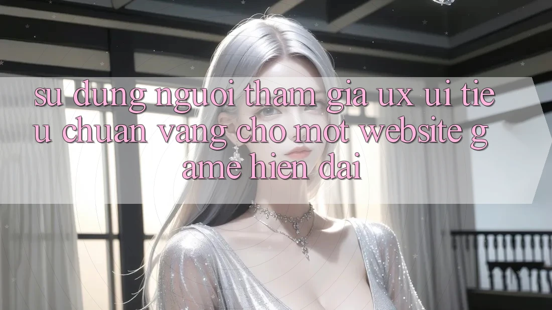Sử dụng Người tham gia (UX/UI) – Tiêu Chuẩn Vàng Cho Một Website Game Hiện Đại Sử dụng Người tham gia (UX/UI) – Tiêu Chuẩn Vàng Cho Một Website Game Hiện Đại