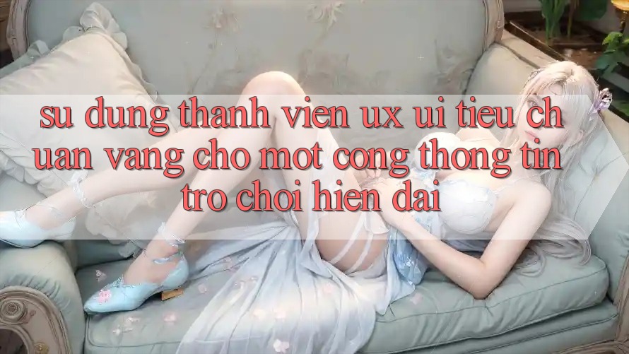 Sử dụng Thành viên (UX/UI) – Tiêu Chuẩn Vàng Cho Một Cổng thông tin Trò chơi Hiện Đại