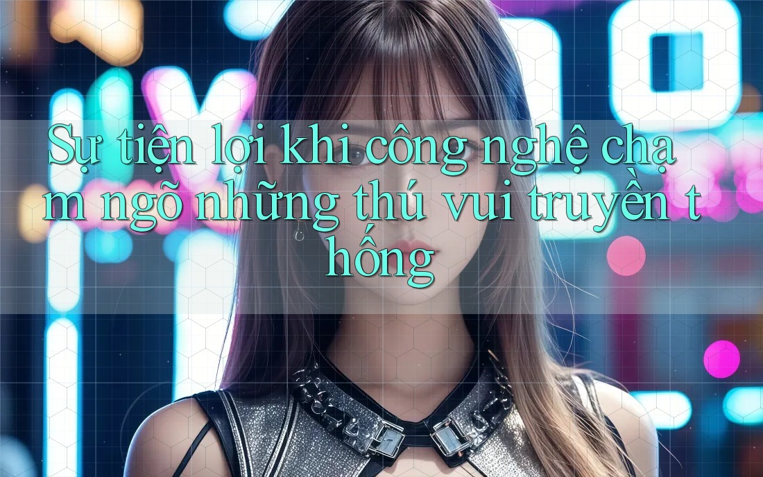 Sự tiện lợi khi công nghệ chạm ngõ những thú vui truyền thống