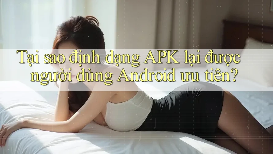 Tại sao định dạng APK lại được người dùng Android ưu tiên?
